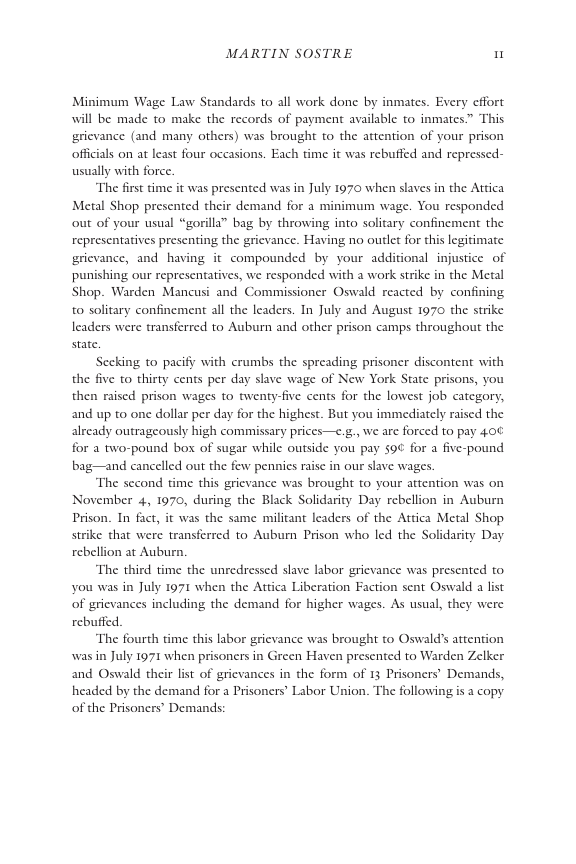MARTIN SOSTRE I  Minimum Wage Law Standards to all work done by inmates. Every cffort will be made to make the records of payment available to inmates.” This grievance (and many others) was brought to the attention of your prison offcials on at least four occasions. Each time it was rebuffed and repressed- usually with force.  “The frst time it was presented was in July 1970 when slaves in the Attica Metal Shop presented their demand for a minimum wage. You responded out of your usual “gorilla” bag by throwing into solitary confinement the representatives presenting the grievance. Having no outlet for this legitimate grievance, and having it compounded by your additional injustice of punishing our representatives, we responded with a work strike in the Metal Shop. Warden Mancusi and Commissioner Oswald reacted by confining to solitary confinement all the leaders. In July and August 1970 the strike leaders were transferred to Auburn and other prison camps throughout the state  Secking to pacify with crumbs the spreading prisoner discontent with the five to thirty cents per day slave wage of New York State prisons, you then raised prison wages to twenty-five cents for the lowest job category, and up to one dollar per day for the highest. But you immediately raised the already outrageously high commissary prices—e.g., we are forced to pay 40¢ for a two-pound box of sugar while outside you pay 59 for a five-pound bag—and cancelled out the few pennies raise in our slave wages.  The second time this grievance was brought to your attention was on November 4, 1970, during the Black Solidarity Day rebellion in Auburn Prison. In fact, it was the same militant leaders of the Attica Metal Shop strike that were transferred to Aubum Prison who led the Solidarity Day.  rebellion at Auburn  ‘The third time the unredressed slave labor grievance was presented to you was in July 1971 when the Attica Liberation Faction sent Oswald a list of grievances including the demand for higher wages. As usual, they v rebuffed.  ‘The fourth time this labor grievance was brought to Oswald’s attention was in July 1971 when prisoners in Green Haven presented to Warden Zelker and Oswald their list of gricvances in the form of 13 Prisoners’ Demands, headed by the demand for a Prisoners Labor Union. The following is a copy of the Prisoners’ Demands:  
